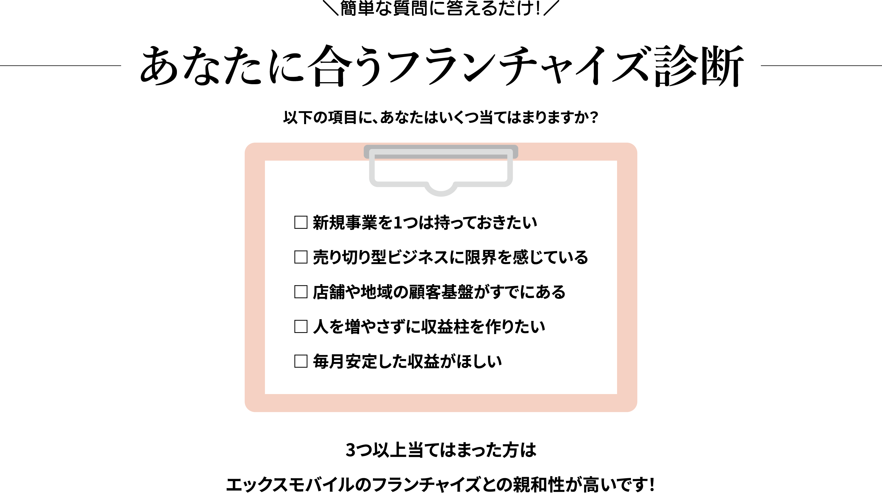 ＼簡単な質問に答えるだけ！／
あなたに合うフランチャイズ診断
以下の項目に、あなたはいくつ当てはまりますか？
□ 新規事業を1つは持っておきたい
□ 売り切り型ビジネスに限界を感じている
□ 店舗や地域の顧客基盤がすでにある
□ 人を増やさずに収益柱を作りたい
□ 毎月安定した収益がほしい
3つ以上当てはまった方はエックスモバイルのフランチャイズとの親和性が高いです！