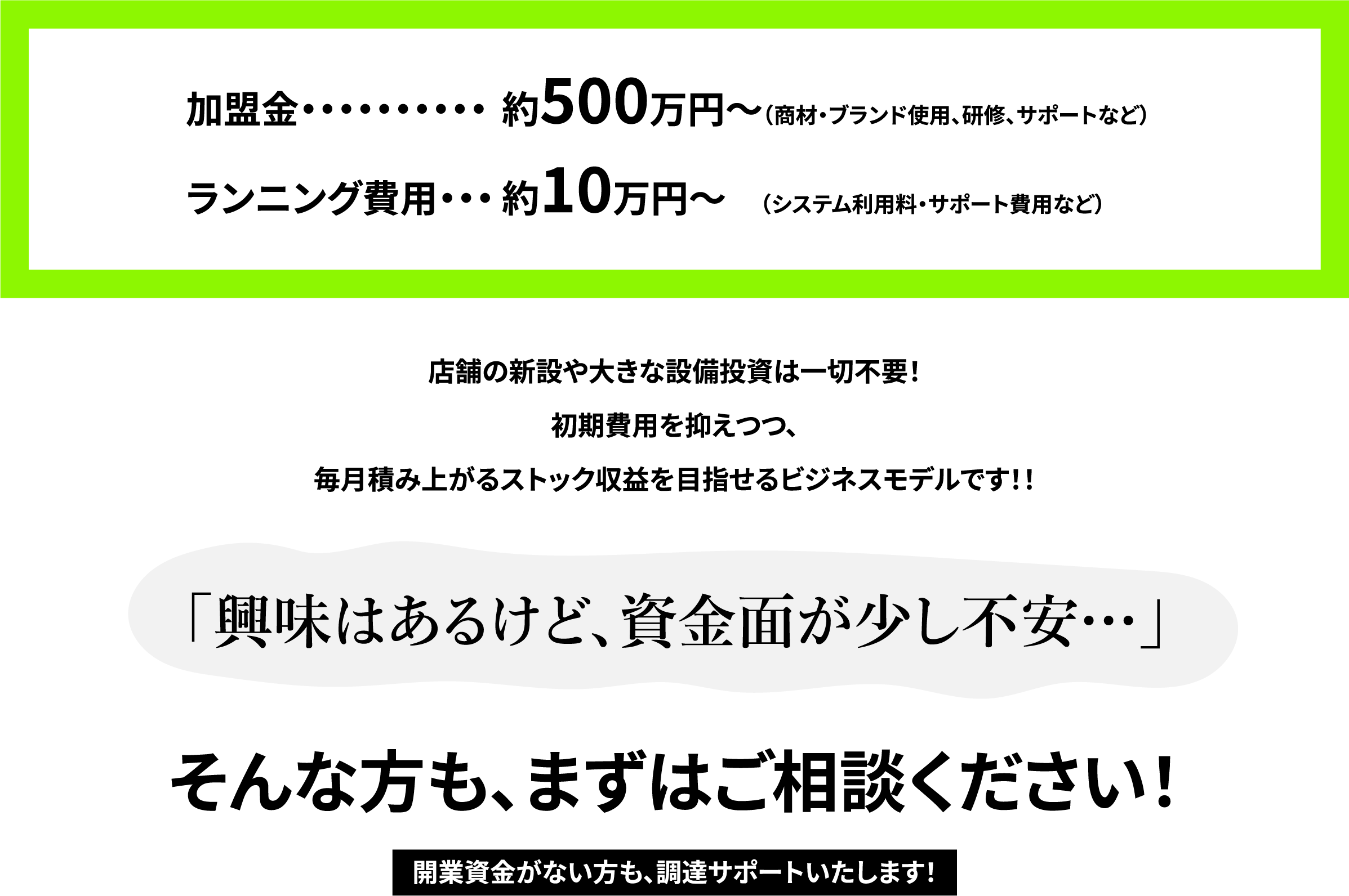 加盟金・・・・・・・・・・約500万円〜（商材・ブランド使用、研修、サポートなど）
ランニング費用・・・約10万円〜    （システム利用料・サポート費用など）
店舗の新設や大きな設備投資は一切不要！
初期費用を抑えつつ、
毎月積み上がるストック収益を目指せるビジネスモデルです！！
「興味はあるけど、資金面が少し不安…」
そんな方も、まずはご相談ください！
開業資金がない方も、調達サポートいたします！
