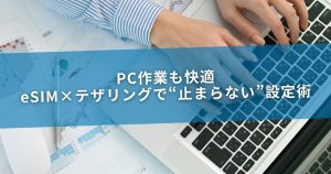 PC作業も快適：eSIM×テザリングで“止まらない”設定術